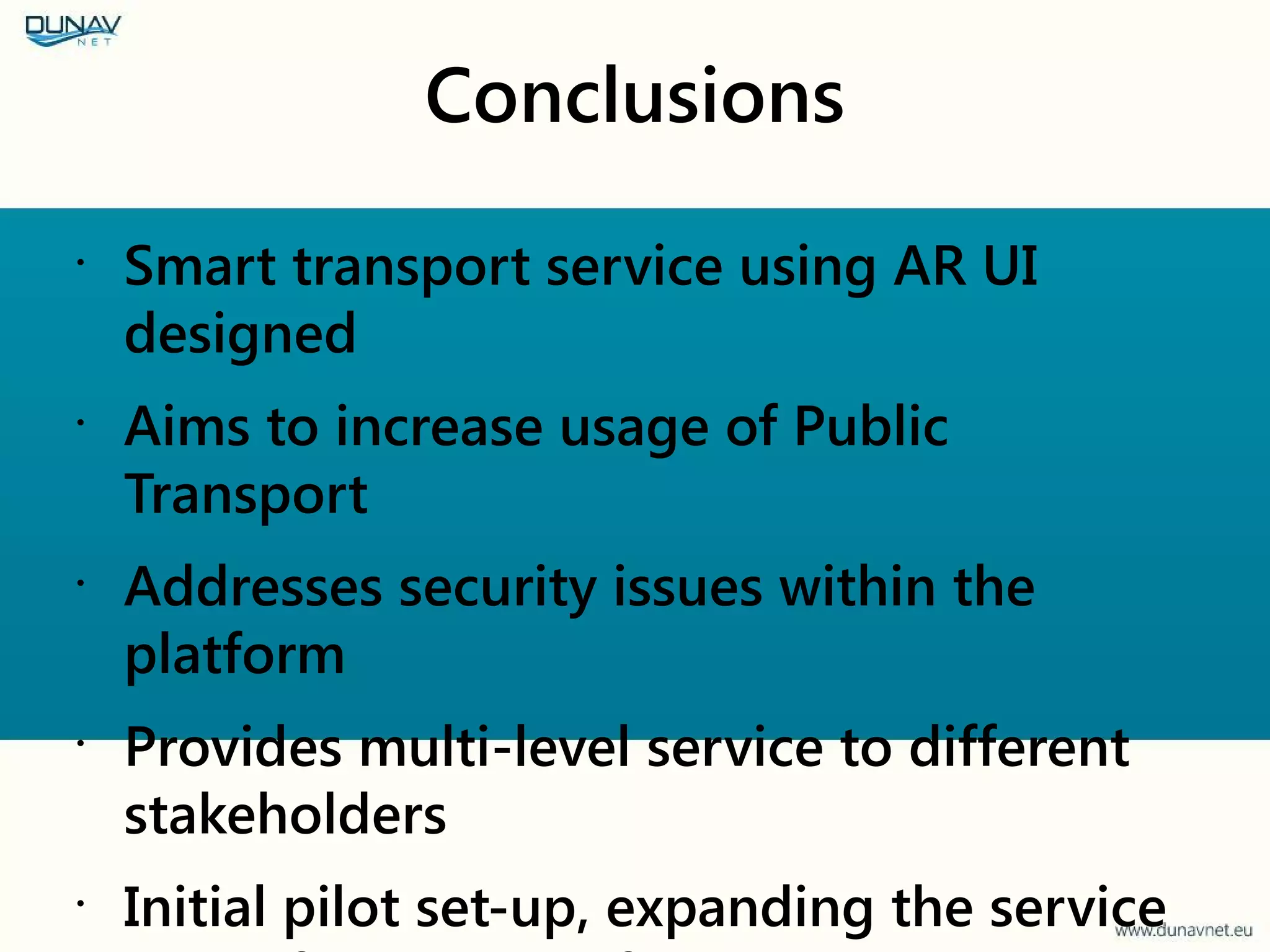 Conclusions
•
Smart transport service using AR UI
designed
•
Aims to increase usage of Public
Transport
•
Addresses security issues within the
platform
•
Provides multi-level service to different
stakeholders
•
Initial pilot set-up, expanding the service
 