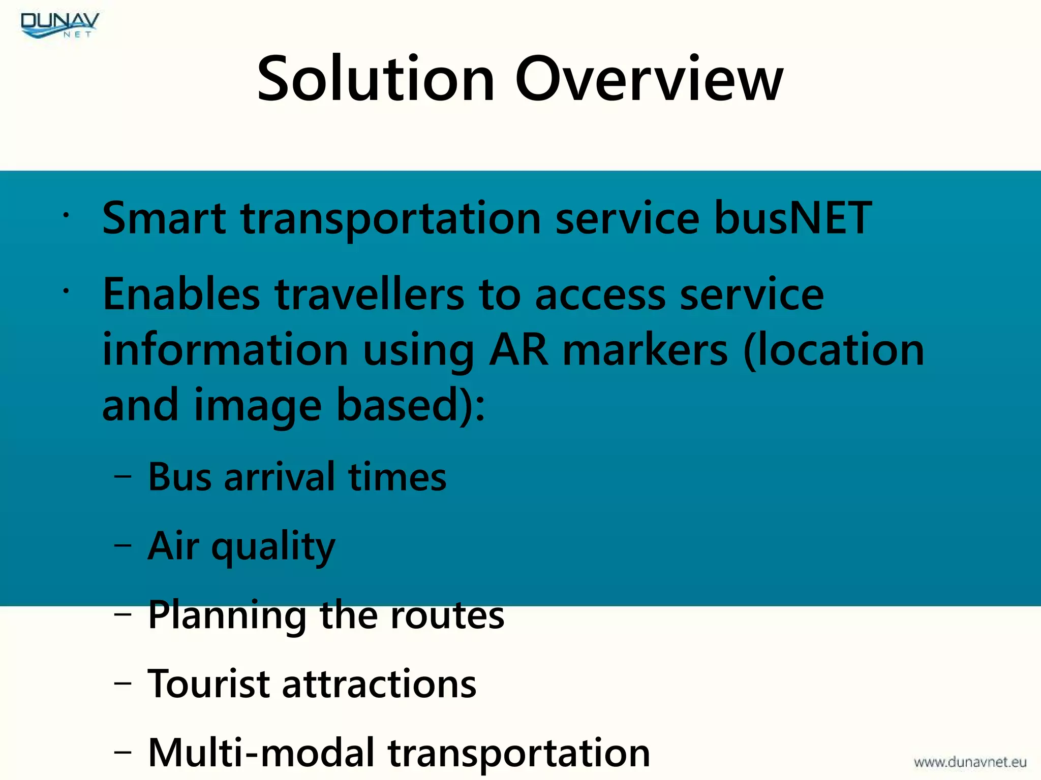 Solution Overview
•
Smart transportation service busNET
•
Enables travellers to access service
information using AR markers (location
and image based):
– Bus arrival times
– Air quality
– Planning the routes
– Tourist attractions
– Multi-modal transportation
 