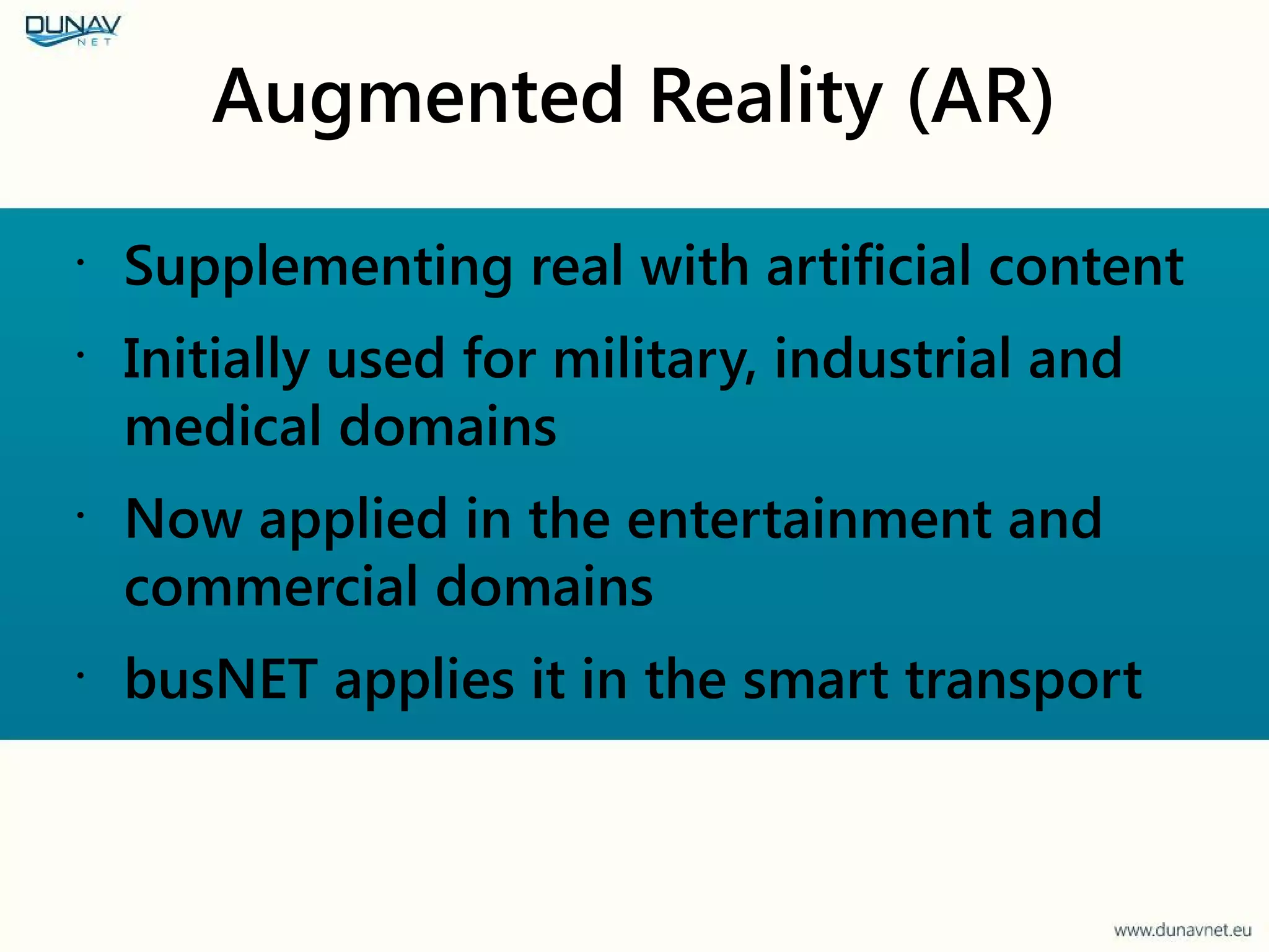 Augmented Reality (AR)
•
Supplementing real with artificial content
•
Initially used for military, industrial and
medical domains
•
Now applied in the entertainment and
commercial domains
•
busNET applies it in the smart transport
 