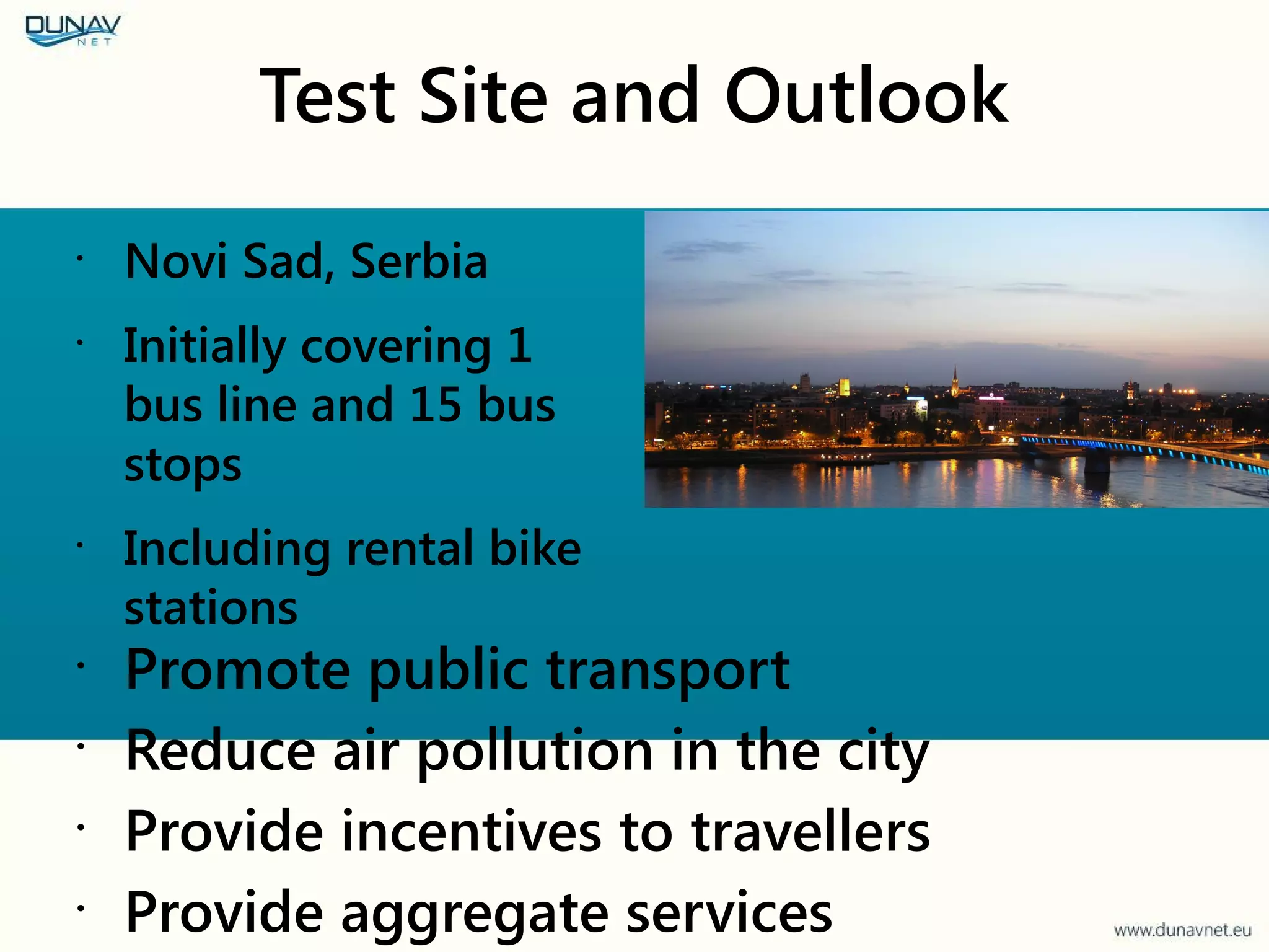 Test Site and Outlook
•
Novi Sad, Serbia
•
Initially covering 1
bus line and 15 bus
stops
•
Including rental bike
stations
•
Promote public transport
•
Reduce air pollution in the city
•
Provide incentives to travellers
•
Provide aggregate services
 