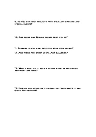 9. Do you get much publicity from your art gallery and
special events?
10. Are there any Major events that you do?
11. Do many schools get involved with your events?
12. Are there any other local Art galleries?
13. Would you like to hold a bigger event in the future
and what are they?
14. How do you advertise your gallery and events to the
public (techniques)?