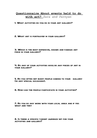Questionnaire About events held to do
      with art? Sara and Parnyan

1. What activities do you do in your art gallery?



2. What art is portrayed in your gallery?



3. Which is the most expensive, known and famous art
piece in your gallery?



4. Do any of your activities involve any pieces of art in
your gallery?


5. Do you often get many people coming to your gallery
(in any special occasions).


6. How can the people participate in your activities?



7. Do you do any work with your local area and if yes
what are they



8. Is there a specific target audience set for your
activities and gallery?
 