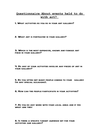 Questionnaire About events held to do
              with art?

1. What activities do you do in your art gallery?



2. What art is portrayed in your gallery?



3. Which is the most expensive, known and famous art
piece in your gallery?



4. Do any of your activities involve any pieces of art in
your gallery?


5. Do you often get many people coming to your gallery
(in any special occasions).


6. How can the people participate in your activities?



7. Do you do any work with your local area and if yes
what are they



8. Is there a specific target audience set for your
activities and gallery?
 