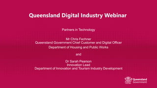 Queensland Digital Industry Webinar
Partners in Technology
Mr Chris Fechner
Queensland Government Chief Customer and Digital Officer
Department of Housing and Public Works
and
Dr Sarah Pearson
Innovation Lead
Department of Innovation and Tourism Industry Development
 