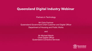 Queensland Digital Industry Webinar
Partners in Technology
Mr Chris Fechner
Queensland Government Chief Customer and Digital Officer
Department of Housing and Public Works
and
Mr Michael Nikolic
Chief Digital Officer
Queensland Corrective Services
 