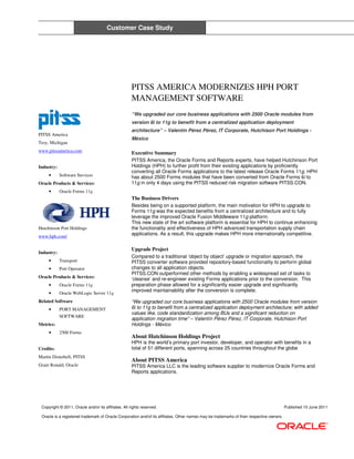 Customer Case Study




                                                      PITSS AMERICA MODERNIZES HPH PORT
                                                      MANAGEMENT SOFTWARE
                                                      “We upgraded our core business applications with 2500 Oracle modules from
                                                      version 6i to 11g to benefit from a centralized application deployment
                                                      architecture” – Valentín Pérez Pérez, IT Corporate, Hutchison Port Holdings -
PITSS America
                                                      México
Troy, Michigan
www.pitssamerica.com                                  Executive Summary
                                                      PITSS America, the Oracle Forms and Reports experts, have helped Hutchinson Port
Industry:                                             Holdings (HPH) to further profit from their existing applications by proficiently
                                                      converting all Oracle Forms applications to the latest release Oracle Forms 11g. HPH
     •      Software Services                         has about 2500 Forms modules that have been converted from Oracle Forms 6i to
Oracle Products & Services:                           11g in only 4 days using the PITSS reduced risk migration software PITSS.CON.
     •      Oracle Forms 11g
                                                      The Business Drivers
                                                      Besides being on a supported platform, the main motivation for HPH to upgrade to
                                                      Forms 11g was the expected benefits from a centralized architecture and to fully
                                                      leverage the improved Oracle Fusion Middleware 11g platform.
                                                      This new state of the art software platform is essential for HPH to continue enhancing
Hutchinson Port Holdings                              the functionality and effectiveness of HPH advanced transportation supply chain
www.hph.com/
                                                      applications. As a result, this upgrade makes HPH more internationally competitive.


                                                      Upgrade Project
Industry:
                                                      Compared to a traditional ‘object by object’ upgrade or migration approach, the
     •      Transport                                 PITSS converter software provided repository-based functionality to perform global
     •      Port Operator                             changes to all application objects.
                                                      PITSS.CON outperformed other methods by enabling a widespread set of tasks to
Oracle Products & Services:                           ‘cleanse’ and re-engineer existing Forms applications prior to the conversion. This
     •      Oracle Forms 11g                          preparation phase allowed for a significantly easier upgrade and significantly
                                                      improved maintainability after the conversion is complete.
     •      Oracle WebLogic Server 11g
Related Software                                      “We upgraded our core business applications with 2500 Oracle modules from version
     •      PORT MANAGEMENT                           6i to 11g to benefit from a centralized application deployment architecture; with added
                                                      values like, code standardization among BUs and a significant reduction on
            SOFTWARE
                                                      application migration time” – Valentín Pérez Pérez, IT Corporate, Hutchison Port
Metrics:                                              Holdings - México
     •      2500 Forms
                                                      About Hutchinson Holdings Project
                                                      HPH is the world’s primary port investor, developer, and operator with benefits in a
Credits:                                              total of 51 different ports, spanning across 25 countries throughout the globe
Martin Disterheft, PITSS
                                                      About PITSS America
Grant Ronald, Oracle                                  PITSS America LLC is the leading software supplier to modernize Oracle Forms and
                                                      Reports applications.




 Copyright © 2011, Oracle and/or its affiliates. All rights reserved.                                                                      Published 10 June 2011

 Oracle is a registered trademark of Oracle Corporation and/of its affiliates. Other names may be trademarks of their respective owners.
 