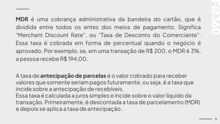 11
MDR é uma cobrança administrativa da bandeira do cartão, que é
dividida entre todos os entes dos meios de pagamento. Significa
“Merchant Discount Rate”, ou “Taxa de Desconto do Comerciante”.
Essa taxa é cobrada em forma de percentual quando o negócio é
aprovado. Por exemplo, se, em uma transação de R$ 200, o MDR é 3%,
a pessoa recebe R$ 194,00.
A taxa de antecipação de parcelas é o valor cobrado para receber
valores que somente seriam pagos futuramente, ou seja, é a taxa que
incide sobre a antecipação de recebíveis.
Essa taxa é calculada a juros simples e incide sobre o valor líquido da
transação. Primeiramente, é descontada a taxa de parcelamento (MDR)
e depois se aplica a taxa de antecipação.
 
