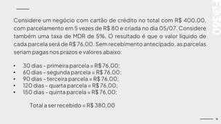 12
Considere um negócio com cartão de crédito no total com R$ 400,00,
com parcelamento em 5 vezes de R$ 80 e criada no dia 05/07. Considere
também uma taxa de MDR de 5%. O resultado é que o valor líquido de
cada parcela será de R$ 76,00. Sem recebimento antecipado, as parcelas
seriam pagas nos prazos e valores abaixo:
• 30 dias - primeira parcela = R$ 76,00;
• 60 dias - segunda parcela = R$ 76,00;
• 90 dias - terceira parcela = R$ 76,00;
• 120 dias - quarta parcela = R$ 76,00;
• 150 dias - quinta parcela = R$ 76,00;
Total a ser recebido = R$ 380,00
 