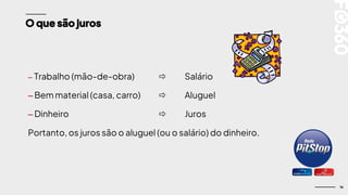 16
O que são juros
– Trabalho (mão-de-obra)  Salário
– Bem material (casa, carro)  Aluguel
– Dinheiro  Juros
Portanto, os juros são o aluguel (ou o salário) do dinheiro.
 