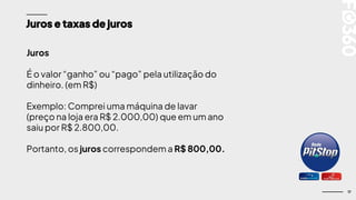 17
Juros e taxas de juros
Juros
É o valor “ganho” ou “pago” pela utilização do
dinheiro. (em R$)
Exemplo: Comprei uma máquina de lavar
(preço na loja era R$ 2.000,00) que em um ano
saiu por R$ 2.800,00.
Portanto, os juros correspondem a R$ 800,00.
 