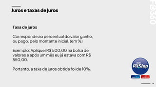 19
Juros e taxas de juros
Taxa de juros
Corresponde ao percentual do valor ganho,
ou pago, pelo montante inicial. (em %)
Exemplo: Apliquei R$ 500,00 na bolsa de
valores e após um mês eu já estava com R$
550,00.
Portanto, a taxa de juros obtida foi de 10%.
 