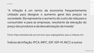 23
"A inflação é um termo da economia frequentemente
utilizado para designar o aumento geral dos preços na
sociedade. Ela representa o aumento do custo de vida para o
consumidor e para as empresas, resultante da elevação do
preço dos produtos e da desvalorização da moeda“
Fonte: https://brasilescola.uol.com.br/o-que-e/geografia/o-que-e-inflacao.htm
Índices de Inflação: IPCA, INPC, IGP, IGP-M, INCC e outros
 