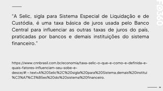 24
“A Selic, sigla para Sistema Especial de Liquidação e de
Custódia, é uma taxa básica de juros usada pelo Banco
Central para influenciar as outras taxas de juros do país,
praticadas por bancos e demais instituições do sistema
financeiro.”
https://www.cnnbrasil.com.br/economia/taxa-selic-o-que-e-como-e-definida-e-
quais-fatores-influenciam-seu-sobe-e-
desce/#:~:text=A%20Selic%2C%20sigla%20para%20Sistema,demais%20institui
%C3%A7%C3%B5es%20do%20sistema%20financeiro.
 