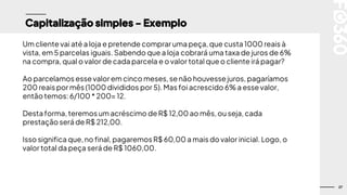 27
Capitalização simples - Exemplo
Um cliente vai até a loja e pretende comprar uma peça, que custa 1000 reais à
vista, em 5 parcelas iguais. Sabendo que a loja cobrará uma taxa de juros de 6%
na compra, qual o valor de cada parcela e o valor total que o cliente irá pagar?
Ao parcelamos esse valor em cinco meses,se não houvesse juros, pagaríamos
200 reais por mês (1000 divididos por 5). Mas foi acrescido 6% a essevalor,
então temos:6/100 * 200= 12.
Desta forma, teremosum acréscimo de R$ 12,00 ao mês, ou seja, cada
prestação será de R$ 212,00.
Isso significa que, no final, pagaremos R$ 60,00 a mais do valor inicial. Logo, o
valor total da peça será de R$ 1060,00.
 