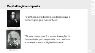 34
Capitalização composta
Benjamin Franklin
“O dinheiro gera dinheiro e o dinheiro que o
dinheiro gera gera mais dinheiro”
“O juro composto é a maior invenção da
humanidade, porque permite uma confiável
e sistemática acumulação de riqueza."
Albert Einstein
 