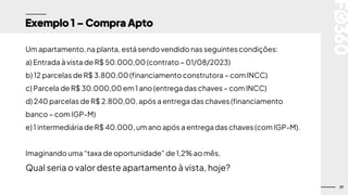 37
Exemplo 1 – Compra Apto
Um apartamento,na planta, está sendo vendido nas seguintescondições:
a) Entrada à vista de R$ 50.000,00 (contrato – 01/08/2023)
b) 12 parcelas de R$ 3.800,00 (financiamento construtora – com INCC)
c) Parcela de R$ 30.000,00 em 1 ano (entrega das chaves – com INCC)
d) 240 parcelas de R$ 2.800,00, após a entrega das chaves (financiamento
banco – com IGP-M)
e) 1 intermediária de R$ 40.000, um ano após a entrega das chaves (com IGP-M).
Imaginando uma “taxa de oportunidade” de 1,2% ao mês,
Qual seria o valor deste apartamento à vista, hoje?
 