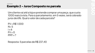 39
Exemplo 2 – Juros Composto no parcela
Um cliente vai até a loja e pretende comprar uma peça, que custa
1000 reais à vista. Para o parcelamento, em 5 vezes, será cobrado
juros de 6%. Qual o valor de cada parcela?
PV = R$ 1.000
N= 5
i = 6
FV = 0
PMT = ?
Resposta: 5 parcelas de R$ 237,40
 