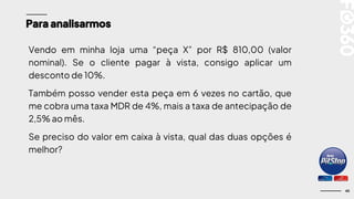 45
Para analisarmos
Vendo em minha loja uma “peça X” por R$ 810,00 (valor
nominal). Se o cliente pagar à vista, consigo aplicar um
desconto de 10%.
Também posso vender esta peça em 6 vezes no cartão, que
me cobra uma taxa MDR de 4%, mais a taxa de antecipação de
2,5% ao mês.
Se preciso do valor em caixa à vista, qual das duas opções é
melhor?
 