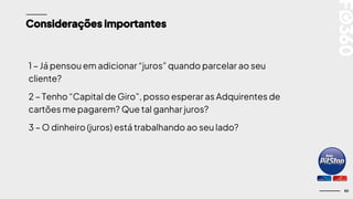 50
Considerações importantes
1 – Já pensou em adicionar “juros” quando parcelar ao seu
cliente?
2 – Tenho “Capital de Giro”, posso esperar as Adquirentes de
cartões me pagarem? Que tal ganhar juros?
3 – O dinheiro (juros) está trabalhando ao seu lado?
 