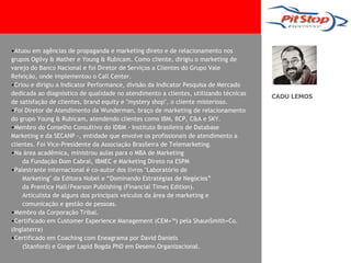 •Atuou em agências de propaganda e marketing direto e de relacionamento nos
grupos Ogilvy & Mather e Young & Rubicam. Como cliente, dirigiu o marketing de
varejo do Banco Nacional e foi Diretor de Serviços a Clientes do Grupo Vale
Refeição, onde implementou o Call Center.
•Criou e dirigiu a Indicator Performance, divisão da Indicator Pesquisa de Mercado
dedicada ao diagnóstico de qualidade no atendimento a clientes, utilizando técnicas
                                                                                      CADU LEMOS
de satisfação de clientes, brand equity e "mystery shop", o cliente misterioso.
•Foi Diretor de Atendimento da Wunderman, braço de marketing de relacionamento
do grupo Young & Rubicam, atendendo clientes como IBM, BCP, C&A e SKY.
•Membro do Conselho Consultivo do IDBM - Instituto Brasileiro de Database
Marketing e da SECANP -, entidade que envolve os profissionais de atendimento a
clientes. Foi Vice-Presidente da Associação Brasileira de Telemarketing.
•Na área acadêmica, ministrou aulas para o MBA de Marketing
    da Fundação Dom Cabral, IBMEC e Marketing Direto na ESPM
•Palestrante internacional é co-autor dos livros "Laboratório de
    Marketing" da Editora Nobel e “Dominando Estratégias de Negócios”
    da Prentice Hall/Pearson Publishing (Financial Times Edition).
    Articulista de alguns dos principais veículos da área de marketing e
    comunicação e gestão de pessoas.
•Membro da Corporação Tribal.
•Certificado em Customer Experience Management (CEM+™) pela ShaunSmith+Co.
(Inglaterra)
•Certificado em Coaching com Eneagrama por David Daniels
    (Stanford) e Ginger Lapid Bogda PhD em Desenv.Organizacional.
 