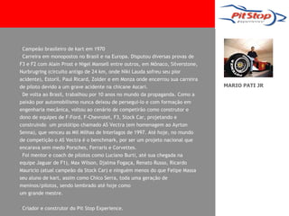 •Campeão brasileiro de kart em 1970
•Carreira em monopostos no Brasil e na Europa. Disputou diversas provas de
F3 e F2 com Alain Prost e Nigel Mansell entre outros, em Mônaco, Silverstone,
Nurbrugring (circuito antigo de 24 km, onde Niki Lauda sofreu seu pior
acidente), Estoril, Paul Ricard, Zolder e em Monza onde encerrou sua carreira
de piloto devido a um grave acidente na chicane Ascari.                         MARIO PATI JR
•De volta ao Brasil, trabalhou por 10 anos no mundo da propaganda. Como a
paixão por automobilismo nunca deixou de persegui-lo e com formação em
engenharia mecânica, voltou ao cenário de competirão como construtor e
dono de equipes de F-Ford, F-Chevrolet, F3, Stock Car, projetando e
construindo um protótipo chamado AS Vectra (em homenagem ao Ayrton
Senna), que venceu as Mil Milhas de Interlagos de 1997. Até hoje, no mundo
de competição o AS Vectra é o benchmark, por ser um projeto nacional que
encarava sem medo Porsches, Ferraris e Corvettes.
•Foi mentor e coach de pilotos como Luciano Burti, até sua chegada na
equipe Jaguar de F1), Max Wilson, Djalma Fogaça, Renato Russo, Ricardo
Mauricio (atual campeão da Stock Car) e ninguém menos do que Felipe Massa
seu aluno de kart, assim como Chico Serra, toda uma geração de
meninos/pilotos, sendo lembrado até hoje como
um grande mestre.

•Criador e construtor do Pit Stop Experience.
 