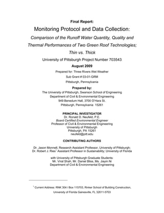 Final Report:

      Monitoring Protocol and Data Collection:
 Comparison of the Runoff Water Quantity, Quality and
Thermal Performances of Two Green Roof Technologies;
                                 Thin vs. Thick
            University of Pittsburgh Project Number 703543
                                    August 2009
                      Prepared for: Three Rivers Wet Weather
                               Sub Grant # 03-01-GRM
                               Pittsburgh, Pennsylvania

                                    Prepared by:
            The University of Pittsburgh, Swanson School of Engineering
                 Department of Civil & Environmental Engineering
                        949 Benedum Hall, 3700 O’Hara St.
                          Pittsburgh, Pennsylvania 15261

                           PRINCIPAL INVESTIGATOR
                            Dr. Ronald D. Neufeld, P.E.
                      Board Certified Environmental Engineer
                   Professor of Civil & Environmental Engineering
                              University of Pittsburgh
                                Pittsburgh, PA 15261
                                  neufeld@pitt.edu

                             CONTRIBUTING AUTHORS

   Dr. Jason Monnell, Research Assistant Professor, University of Pittsburgh;
  Dr. Robert J. Ries1 Assistant Professor in Sustainability; University of Florida

                  with University of Pittsburgh Graduate Students:
                   Mr. Viral Shah, Mr. Daniel Bliss, Ms. Jiayin Ni
                  Department of Civil & Environmental Engineering




  1
      Current Address: RNK 304 / Box 115703, Rinker School of Building Construction,
                     University of Florida Gainesville, FL 32611-5703
 