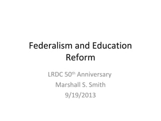 Federalism and Education
Reform
LRDC 50th Anniversary
Marshall S. Smith
9/19/2013

 