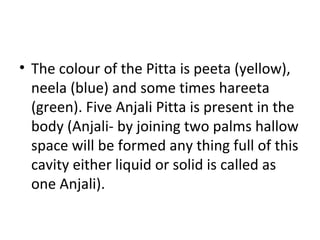 • The colour of the Pitta is peeta (yellow),
neela (blue) and some times hareeta
(green). Five Anjali Pitta is present in the
body (Anjali- by joining two palms hallow
space will be formed any thing full of this
cavity either liquid or solid is called as
one Anjali).
 