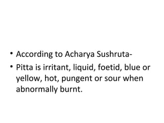 • According to Acharya Sushruta-
• Pitta is irritant, liquid, foetid, blue or
yellow, hot, pungent or sour when
abnormally burnt.
 