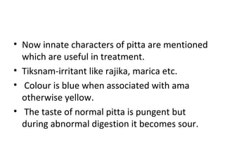 • Now innate characters of pitta are mentioned
which are useful in treatment.
• Tiksnam-irritant like rajika, marica etc.
• Colour is blue when associated with ama
otherwise yellow.
• The taste of normal pitta is pungent but
during abnormal digestion it becomes sour.
 