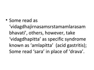 • Some read as
‘vidagdhajirnasamsrstamamlarasam
bhavati’, others, however, take
‘vidagdhapitta’ as specific syndrome
known as ‘amlapitta’ (acid gastritis);
Some read ‘sara’ in place of ‘drava’.
 