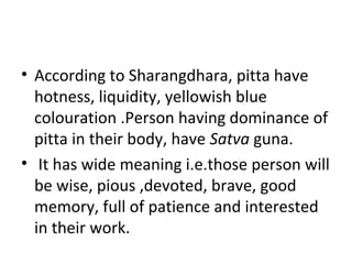 • According to Sharangdhara, pitta have
hotness, liquidity, yellowish blue
colouration .Person having dominance of
pitta in their body, have Satva guna.
• It has wide meaning i.e.those person will
be wise, pious ,devoted, brave, good
memory, full of patience and interested
in their work.
 