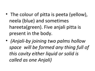 • The colour of pitta is peeta (yellow),
neela (blue) and sometimes
hareeta(green). Five anjali pitta is
present in the body.
• (Anjali-by joining two palms hollow
space will be formed any thing full of
this cavity either liquid or solid is
called as one Anjali)
 