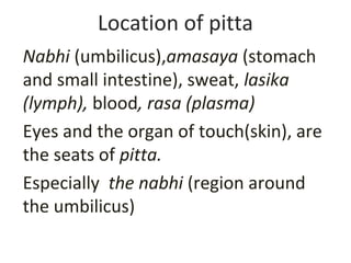Location of pitta
Nabhi (umbilicus),amasaya (stomach
and small intestine), sweat, lasika
(lymph), blood, rasa (plasma)
Eyes and the organ of touch(skin), are
the seats of pitta.
Especially the nabhi (region around
the umbilicus)
 