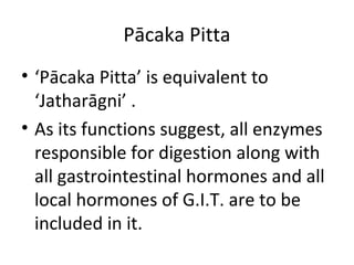 Pācaka Pitta
• ‘Pācaka Pitta’ is equivalent to
‘Jatharāgni’ .
• As its functions suggest, all enzymes
responsible for digestion along with
all gastrointestinal hormones and all
local hormones of G.I.T. are to be
included in it.
 