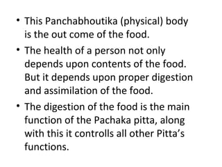 • This Panchabhoutika (physical) body
is the out come of the food.
• The health of a person not only
depends upon contents of the food.
But it depends upon proper digestion
and assimilation of the food.
• The digestion of the food is the main
function of the Pachaka pitta, along
with this it controlls all other Pitta’s
functions.
 