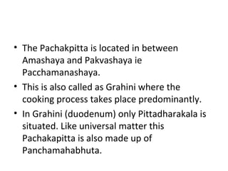 • The Pachakpitta is located in between
Amashaya and Pakvashaya ie
Pacchamanashaya.
• This is also called as Grahini where the
cooking process takes place predominantly.
• In Grahini (duodenum) only Pittadharakala is
situated. Like universal matter this
Pachakapitta is also made up of
Panchamahabhuta.
 