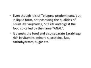 • Even though it is of Tejoguna predominant, but
in liquid form, not posessing the qualities of
liquid like Snighadha, Sita etc and digest the
food so called by the name “ANAL”.
• It digests the food and also separate Sarabhaga
rich in vitamins, minerals, proteins, fats,
carbohydrates, sugar etc.
 