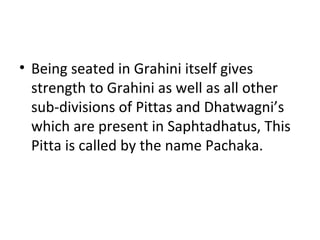 • Being seated in Grahini itself gives
strength to Grahini as well as all other
sub-divisions of Pittas and Dhatwagni’s
which are present in Saphtadhatus, This
Pitta is called by the name Pachaka.
 