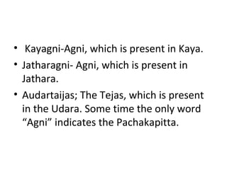 • Kayagni-Agni, which is present in Kaya.
• Jatharagni- Agni, which is present in
Jathara.
• Audartaijas; The Tejas, which is present
in the Udara. Some time the only word
“Agni” indicates the Pachakapitta.
 