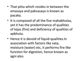 • That pitta which resides in between the
amasaya and pakvasaya is known as
pacaka.
• It is composed of all the five mahabhutas,
yet it has the predominance of qualities
of tejas (fire) and deficiency of qualities of
apbhuta.
• Hence it is devoid of liquid-qualities.In
association with factors like vata,
moisture (water) etc, it performs fire like
function for digestion, hence known as
agni also.
 