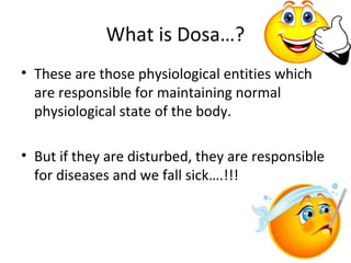 What is Dosa…?
• These are those physiological entities which
are responsible for maintaining normal
physiological state of the body.
• But if they are disturbed, they are responsible
for diseases and we fall sick….!!!
 