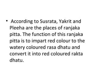 • According to Susrata, Yakrit and
Pleeha are the places of ranjaka
pitta. The function of this ranjaka
pitta is to impart red colour to the
watery coloured rasa dhatu and
convert it into red coloured rakta
dhatu.
 