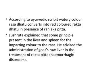• According to ayurvedic scripit watery colour
rasa dhatu converts into red coloured rakta
dhatu in presence of ranjaka pitta.
• sushruta explained that some principle
present in the liver and spleen for the
imparting colour to the rasa. He advised the
administration of goat’s raw liver in the
treatment of rakta pitta (haemorrhagic
disorders).
 