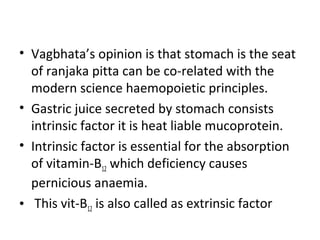 • Vagbhata’s opinion is that stomach is the seat
of ranjaka pitta can be co-related with the
modern science haemopoietic principles.
• Gastric juice secreted by stomach consists
intrinsic factor it is heat liable mucoprotein.
• Intrinsic factor is essential for the absorption
of vitamin-B12 which deficiency causes
pernicious anaemia.
• This vit-B12 is also called as extrinsic factor
 