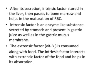• After its secretion, intrinsic factor stored in
the liver, then passes to bone marrow and
helps in the maturation of RBC.
• Intrensic factor is an enzyme like substance
secreted by stomach and present in gastric
juice as well as in the gastric mucus
membrane.
• The extrensic factor (vit-B12) is consumed
along with food. The intriesic factor interacts
with extrensic factor of the food and helps in
its absorption.
 