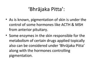 ‘Bhrājaka Pitta’:
• As is known, pigmentation of skin is under the
control of some hormones like ACTH & MSH
from anterior pituitary.
• Some enzymes in the skin responsible for the
metabolism of certain drugs applied topically
also can be considered under ‘Bhrājaka Pitta’
along with the hormones controlling
pigmentation.
 