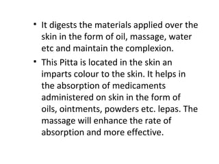 • It digests the materials applied over the
skin in the form of oil, massage, water
etc and maintain the complexion.
• This Pitta is located in the skin an
imparts colour to the skin. It helps in
the absorption of medicaments
administered on skin in the form of
oils, ointments, powders etc. lepas. The
massage will enhance the rate of
absorption and more effective.
 