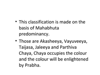 • This classification is made on the
basis of Mahabhuta
predominancy.
• Those are Akasheeya, Vayuveeya,
Taijasa, Jaleeya and Parthiva
Chaya, Chaya occupies the colour
and the colour will be enlightened
by Prabha.
 