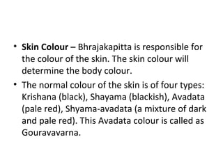 • Skin Colour – Bhrajakapitta is responsible for
the colour of the skin. The skin colour will
determine the body colour.
• The normal colour of the skin is of four types:
Krishana (black), Shayama (blackish), Avadata
(pale red), Shyama-avadata (a mixture of dark
and pale red). This Avadata colour is called as
Gouravavarna.
 